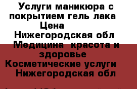 Услуги маникюра с покрытием гель лака › Цена ­ 400 - Нижегородская обл. Медицина, красота и здоровье » Косметические услуги   . Нижегородская обл.